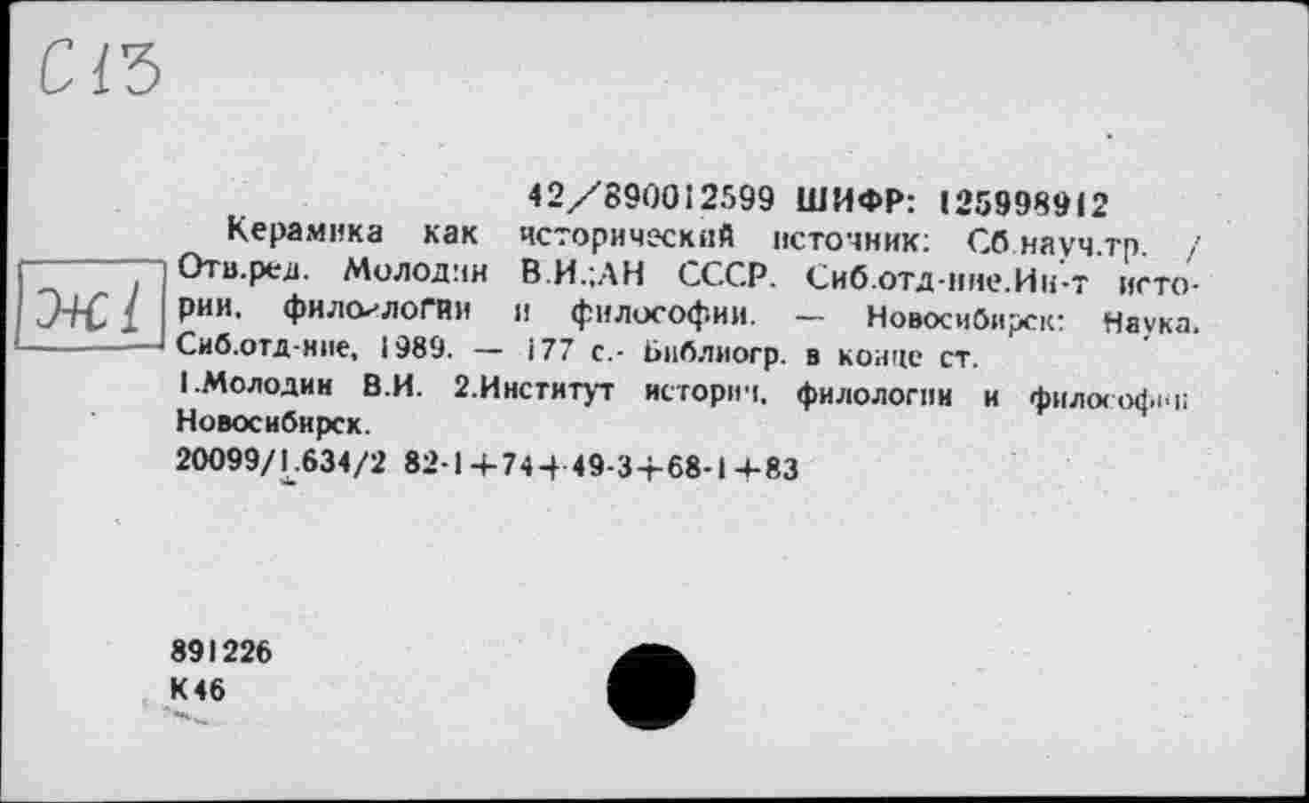 ﻿Керамика как
Отв.ред. Молодим
42/890012599 ШИФР: 1259989і2 исторический источник; Сб науч.тр. / . ----г— ——■■ В.И.;АН СССР. Сиб.отд-иие.Ии-т исто-
J+C [ рии. филологии и философии. — Новосибирск: Наука. ------—Сиб.отд-ние, 1989. — 177 с,- Библиогр. в конце ст.
1.Молодив В.И. 2.Институт истории, филологии и философии Новосибирск.
20099/L.634/2 82-1 +74 + 49-3+68-1 4-83
891226 К 46